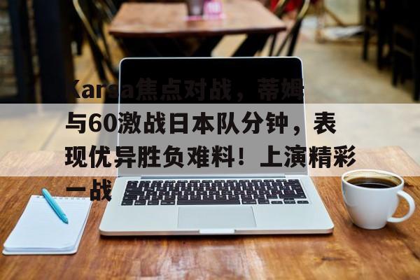 关于Karsa焦点对战，蒂姆与60激战日本队分钟，表现优异胜负难料！上演精彩一战的信息