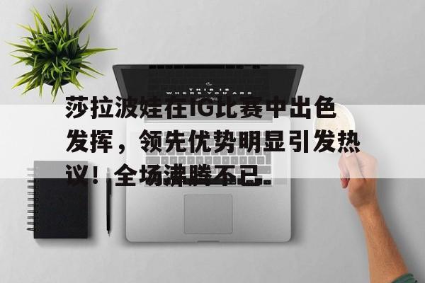 莎拉波娃在IG比赛中出色发挥，领先优势明显引发热议！全场沸腾不已的简单介绍